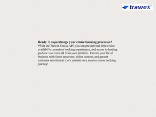Ready to supercharge your cruise booking processes?
•With the Trawex Cruise API, you can provide real-time cruise
availability, seamless booking experiences, and access to leading
global cruise lines all from your platform. Elevate your travel
business with faster processes, richer content, and greater
customer satisfaction. Let's embark on a smarter cruise booking
journey!
 