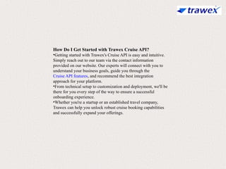 How Do I Get Started with Trawex Cruise API?
•Getting started with Trawex's Cruise API is easy and intuitive.
Simply reach out to our team via the contact information
provided on our website. Our experts will connect with you to
understand your business goals, guide you through the
Cruise API features, and recommend the best integration
approach for your platform.
•From technical setup to customization and deployment, we'll be
there for you every step of the way to ensure a successful
onboarding experience.
•Whether you're a startup or an established travel company,
Trawex can help you unlock robust cruise booking capabilities
and successfully expand your offerings.
 
