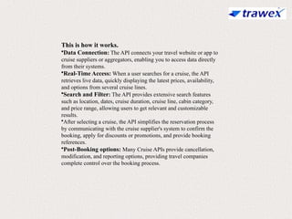 This is how it works.
•Data Connection: The API connects your travel website or app to
cruise suppliers or aggregators, enabling you to access data directly
from their systems.
•Real-Time Access: When a user searches for a cruise, the API
retrieves live data, quickly displaying the latest prices, availability,
and options from several cruise lines.
•Search and Filter: The API provides extensive search features
such as location, dates, cruise duration, cruise line, cabin category,
and price range, allowing users to get relevant and customizable
results.
•After selecting a cruise, the API simplifies the reservation process
by communicating with the cruise supplier's system to confirm the
booking, apply for discounts or promotions, and provide booking
references.
•Post-Booking options: Many Cruise APIs provide cancellation,
modification, and reporting options, providing travel companies
complete control over the booking process.
 