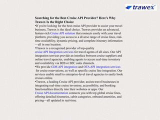 Searching for the Best Cruise API Provider? Here's Why
Trawex Is the Right Choice
•If you're looking for the best cruise API provider to assist your travel
business, Trawex is the ideal choice. Trawex provides an advanced,
feature-rich Cruise API solution that connects easily with your travel
platform, providing you access to a diverse range of cruise lines, real-
time availability, dynamic pricing, and complete itinerary information
—all in one location.
•Trawex is a recognized provider of top-quality
cruise API Integration services for travel agents of all sizes. Our API
integration services provide an interface between cruise suppliers and
online travel agencies, enabling agents to access real-time inventory
and availability via B2B or B2C sales channels.
•We provide GDS API integration and OTAAPI integration services
for cruise reservations, as well as specific cruise line integration. Our
services enable small to enterprise-level travel agencies to easily book
cruises online.
•Trawex, a leading Cruise API provider, assists travel businesses in
integrating real-time cruise inventory, accessibility, and booking
functionalities directly into their websites or apps. Our
Cruise API documentation connects you with top global cruise lines,
offering detailed itineraries, cabin categories, onboard amenities, and
pricing—all updated in real-time.
 