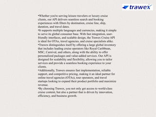 •Whether you're serving leisure travelers or luxury cruise
clients, our API delivers seamless search and booking
experiences with filters by destination, cruise line, ship,
duration, and travel dates.
•It supports multiple languages and currencies, making it simple
to serve its global consumer base. With fast integration, user-
friendly interfaces, and scalable design, the Trawex Cruise API
is ideal for OTAs, travel agencies, and cruise specialists alike.
•Trawex distinguishes itself by offering a large global inventory
that includes leading cruise operators like Royal Caribbean,
MSC, Carnival, and others, along with the ability to offer
personalized packages and value-added services. Our API is
designed for scalability and flexibility, allowing you to tailor
services and provide a seamless booking experience to your
clients.
•Additionally, Trawex ensures fast implementation, reliable
support, and competitive pricing, making it an ideal partner for
online travel agencies (OTAs), tour operators, and travel
startups looking to expand their product portfolio and maximize
revenue.
•By choosing Trawex, you not only get access to world-class
cruise content, but also a partner that is driven by innovation,
efficiency, and business growth.
 