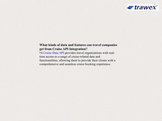 What kinds of data and features can travel companies
get from Cruise API Integration?
•A Cruise Data API provides travel organizations with real-
time access to a range of cruise-related data and
functionalities, allowing them to provide their clients with a
comprehensive and seamless cruise booking experience.
 