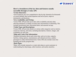 Here's a breakdown of the key data and features usually
accessible through a Cruise API:
•Cruise itineraries:
•Travel agencies can view comprehensive day-by-day itineraries for thousands
of cruises globally that include departure and arrival ports, stopover
destinations, and durations.
•Live Availability and Pricing:
•Cruise XML API provides up-to-date cabin availability and price data,
allowing enterprises to display accurate rates and minimize overbooking. This
includes promotional rates, discounted deals, and seasonal savings.
•Cabin Types and Descriptions:
•Cruise XML API provides details on various cabin categories such as interior,
oceanview, balcony, and suites, including descriptions, features, images, and
availability for each type.
•Ship and Cruise Line Information:
•Detailed information about each cruise ship, such as its class, capacity,
facilities, dining options, entertainment, and onboard activities, enables
passengers to make informed decisions. Some APIs also include cruise line
branding and loyalty program data.
•Deck Plans:
•Many APIs include interactive or static deck plans to assist customers in
understanding the ship design, cabin locations, and nearby amenities.
 