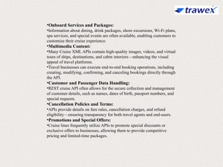 •Onboard Services and Packages:
•Information about dining, drink packages, shore excursions, Wi-Fi plans,
spa services, and special events are often available, enabling customers to
customize their cruise experience.
•Multimedia Content:
•Many Cruise XML APIs contain high-quality images, videos, and virtual
tours of ships, destinations, and cabin interiors—enhancing the visual
appeal of travel platforms.
•Travel businesses can execute end-to-end booking operations, including
creating, modifying, confirming, and canceling bookings directly through
the API.
•Customer and Passenger Data Handling:
•REST cruise API often allows for the secure collection and management
of customer details, such as names, dates of birth, passport numbers, and
special requests.
•Cancellation Policies and Terms:
•APIs provide details on fare rules, cancellation charges, and refund
eligibility—ensuring transparency for both travel agents and end-users.
•Promotions and Special Offers:
•Cruise lines frequently utilize APIs to promote special discounts or
exclusive offers to businesses, allowing them to provide competitive
pricing and limited-time packages.
 