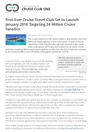 CRUISE CLUB ONE
AN OFFICIAL PRESS RELEASE
First-Ever Cruise Travel Club Set to Launch
January 2016 Targeting 24 Million Cruise
Fanatics
PRESS RELEASE - DEC 10, 2015 15:00 CST
The cruise industry is a $37 Billion dollar a year market and is the
fastest growing segment in the travel space. Thanks to this an
upcoming Cruise Club Membership that spans all major cruise
lines, cruise-goers will finally have a place to call home. Cruise
Club One is seeking Marketing Partners globally to offer the very first travel club exclusive
to the cruise market to over 24 million cruise-goers worldwide in 2016.
In January 2016, a new Global Cruise Club Membership
will launch globally into 192 countries thanks to an
exclusive partnership with the world's largest travel
holding company. This is the first-ever travel club
exclusively focused on the cruise market.
In a report released by the Cruise Lines International Association, an estimated 24 million
people will embark on a cruise in 2016. Currently these cruise-goers have no options when it
comes to being a member to a highly affordable travel club that is exclusive to cruises.
"Members will enjoy exclusive cruises plus pricing for thousands of other cruises that is on par with
the lowest available published prices online", said Robert Hawthorne, ofCruise Club One. "In
addition to the savings, members earn "Cruise Bucks" that they can exchange to reduce or pay for
their cruises entirely. Everything is backed by a 110% price guarantee."
Instead of using traditional marketing avenues, the company launching the Cruise Travel Club
Membership will rely exclusively on relationship marketing to offer the Membership to the
public. Marketing Partners will have the opportunity to refer others and generate monthly
residual commissions for each Cruise Club Member they refer.
Although the Cruise Club Membership launches in January 2016, those interested in
becoming a Marketing Partner to offer the Membership to customers, business associates,
friends, and family are more than welcome to enroll now to prepare for the official launch.
This Partner business opportunity is also open to those who run cruise blogs or a travel blogs.
From singles, family vacations, to luxury cruises, the first-to-market Cruise Club Membership
offers something for everyone. For additional information, visit http://CruiseClubOne.com.
"Members will enjoy exclusive
cruises plus pricing for thousands
of other cruises that is on par with
the lowest available published
prices online."
ROBERT HAWTHORNE, DIRECTOR OF
MARKETING
 