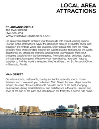 St. Armands Circle
300 Madison Dr.
(941) 388-1554
www.visitstarmandscircle.com
Let epicurean delights tantalize your taste buds with award-winning cuisine.
Lounge in the atmosphere, savor the delicacies created by master chefs, and
indulge in the vintage wines and libations. Enjoy casual fare from the many
specialty food shops or dine leisurely on superb cuisine from around the world.
Experience the ambiance of exotic lands and far away places. Fulﬁll your
shopping passions with fashion elegance, ﬁne collectables, antiques, crystal,
china and precious gems. Whatever your heart desires. You don't have to
travel far to ﬁnd the world's treasures, they're all here... on St. Armands Circle
in Sarasota, Florida.
Main Street
Countless shops, restaurants, boutiques, banks, specialty shops, movie
theatres, and more await you on historic Main Street. Located steps from the
marina, this strip of historic Sarasota provides some of the best shopping
destinations, dining establishments, and architecture in the area. Browse and
shop till the end of the path and then hop on the trolley for a scenic ride home.
local area
attractions
 