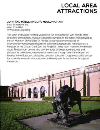 John and Mable Ringling Museum of Art
5401 Bayshore Rd.
(941) 359-5700
www.ringling.org
The John and Mable Ringling Museum of Art in its afﬁliation with Florida State
University is the largest museum/university complex in the nation. Recognized as
the Art Museum of the State Of Florida, its campus encompasses an
internationally recognized museum of Western European and American art; a
Museum of the Circus; Cà d'Zan, the Ringlings' thirty-room mansion; the historic
Asolo Theater from Venice, and over 60 acres of landscaped grounds and
statuary. Its collections, vast research resources through one of the largest art
libraries in the State, and statewide outreach education programs provide access
for scholarly research, arts education and enjoyment for audiences throughout
the nation.
local area
attractions
 