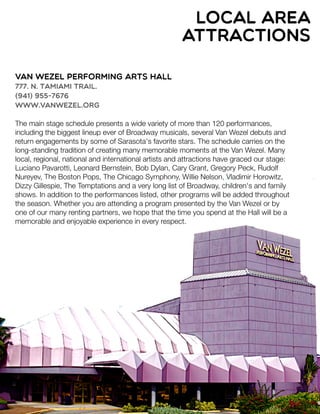 local area
attractions
Van Wezel Performing Arts Hall
777. N. Tamiami Trail.
(941) 955-7676
www.vanwezel.org
The main stage schedule presents a wide variety of more than 120 performances,
including the biggest lineup ever of Broadway musicals, several Van Wezel debuts and
return engagements by some of Sarasota's favorite stars. The schedule carries on the
long-standing tradition of creating many memorable moments at the Van Wezel. Many
local, regional, national and international artists and attractions have graced our stage:
Luciano Pavarotti, Leonard Bernstein, Bob Dylan, Cary Grant, Gregory Peck, Rudolf
Nureyev, The Boston Pops, The Chicago Symphony, Willie Nelson, Vladimir Horowitz,
Dizzy Gillespie, The Temptations and a very long list of Broadway, children's and family
shows. In addition to the performances listed, other programs will be added throughout
the season. Whether you are attending a program presented by the Van Wezel or by
one of our many renting partners, we hope that the time you spend at the Hall will be a
memorable and enjoyable experience in every respect.
 