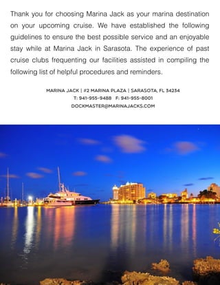 Thank you for choosing Marina Jack as your marina destination
on your upcoming cruise. We have established the following
guidelines to ensure the best possible service and an enjoyable
stay while at Marina Jack in Sarasota. The experience of past
cruise clubs frequenting our facilities assisted in compiling the
following list of helpful procedures and reminders.
Marina Jack | #2 Marina Plaza | Sarasota, FL 34234
T: 941-955-9488 F: 941-955-8001
dockmaster@marinajacks.com
 