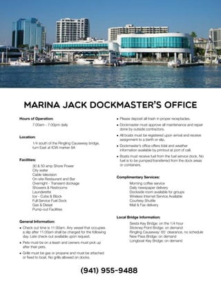 Hours of Operation:
	 7:00am - 7:00pm daily
Location:
	 1/4 south of the Ringling Causeway bridge,
	 turn East at ICW marker 8A
Facilities:

 30 & 50 amp Shore Power

 City water

 Cable television

 On-site Restaurant and Bar

 Overnight - Transient dockage

 Showers & Restrooms

 Launderette

 Ice - Cube & Block

 Full Service Fuel Dock

 Gas & Diesel

 Pump-out Facilities
General Information:
• Check out time is 11:00am. Any vessel that occupies
a slip after 11:00am shall be charged for the following
day. Late check-out available upon request.
• Pets must be on a leash and owners must pick up
after their pets.
• Grills must be gas or propane and must be attached
or ﬁxed to boat. No grills allowed on docks.
• Please deposit all trash in proper receptacles.
• Dockmaster must approve all maintenance and repair
done by outside contractors.
• All boats must be registered upon arrival and receive
assignment to a berth or slip.
• Dockmaster’s ofﬁce offers tidal and weather
information available by printout at port of call.
• Boats must receive fuel from the fuel service dock. No
fuel is to be pumped/transferred from the dock areas
or containers.
Complimentary Services:

 Morning coffee service

 Daily newspaper delivery

 Dockside room available for groups

 Wireless Internet Service Available

 Courtesy Shuttle

 Mail & Fax delivery
Local Bridge Information:

 Siesta Key Bridge: on the 1/4 hour

 Stickney Point Bridge: on demand

 Ringling Causeway: 65‘ clearance, no schedule

 New Pass Bridge: on demand

 Longboat Key Bridge: on demand

Marina Jack Dockmaster’s office
(941) 955-9488
 
