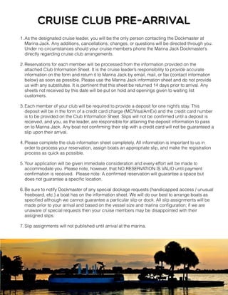 1. As the designated cruise leader, you will be the only person contacting the Dockmaster at
Marina Jack. Any additions, cancellations, changes, or questions will be directed through you.
Under no circumstances should your cruise members phone the Marina Jack Dockmaster’s
directly regarding cruise club arrangements.
2. Reservations for each member will be processed from the information provided on the
attached Club Information Sheet. It is the cruise leader’s responsibility to provide accurate
information on the form and return it to Marina Jack by email, mail, or fax (contact information
below) as soon as possible. Please use the Marina Jack information sheet and do not provide
us with any substitutes. It is pertinent that this sheet be returned 14 days prior to arrival. Any
sheets not received by this date will be put on hold and openings given to waiting list
customers.
3. Each member of your club will be required to provide a deposit for one night’s stay. This
deposit will be in the form of a credit card charge (MC/Visa/AmEx) and the credit card number
is to be provided on the Club Information Sheet. Slips will not be conﬁrmed until a deposit is
received, and you, as the leader, are responsible for attaining the deposit information to pass
on to Marina Jack. Any boat not conﬁrming their slip with a credit card will not be guaranteed a
slip upon their arrival.
4. Please complete the club information sheet completely. All information is important to us in
order to process your reservation, assign boats an appropriate slip, and make the registration
process as quick as possible.
5. Your application will be given immediate consideration and every effort will be made to
accommodate you. Please note, however, that NO RESERVATION IS VALID until payment
conﬁrmation is received. Please note: A conﬁrmed reservation will guarantee a space but
does not guarantee a speciﬁc location.
6. Be sure to notify Dockmaster of any special dockage requests (handicapped access / unusual
freeboard, etc.) a boat has on the information sheet. We will do our best to arrange boats as
speciﬁed although we cannot guarantee a particular slip or dock. All slip assignments will be
made prior to your arrival and based on the vessel size and marina conﬁguration; if we are
unaware of special requests then your cruise members may be disappointed with their
assigned slips.
7. Slip assignments will not published until arrival at the marina.
Cruise club pre-ARRIVAL
 