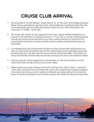 1. We are located on the ICW between markers 8A and 10; 1⁄4 mile south of the Ringling Causeway
Bridge. We are accessible through Venice Inlet, Sarasota Big Pass, and Sarasota New Pass. We
are located directly east of the ICW with entrance markers 2 and 3. GPS coordinates for the
marina are: 27.19.98N -- 82.32.79W.
2. We monitor VHF channel 16. Upon approach to the marina, please hail Marina Operations on
channel 16. We will switch to a working channel of 71. If your club is currently monitoring another
channel, let us know and we will switch to your club’s working channel. It is important for the
cruise leader to notify ﬂeet of working channels to avoid members missing directions given by
dockmaster.
3. It is imperative that only one boat enters the slips at a time to ensure dock assistance from our
staff. Our dockmaster will call each boat into their assigned slip and we respectfully request that
all other boats wait in the basin near the marina entrance until they are called. This process will
ensure that all boats will dock safely and securely and receive the service and assistance needed.
4. Once you are given a dock assignment by a dockmaster, you may then proceed to your slip
where dock hands will help you tie up and connect utilities.
5. Please instruct your cruise members to have all 4 dock lines out (1-bow / 2-stern / 1-spring for
“pull-in slips”) and tied to their boat before they come to their assigned slip. If boats are prepared
at the slip we can bring your club in quickly and efﬁciently and reduce waiting time on securing
boats. It may also be necessary to bring fenders along to fend vessel from pilings and ﬁnger piers.
cruise club ARRIVAL
 