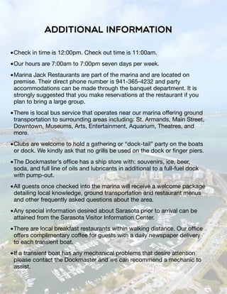 Additional Information
•Check in time is 12:00pm. Check out time is 11:00am.
•Our hours are 7:00am to 7:00pm seven days per week.
•Marina Jack Restaurants are part of the marina and are located on
premise. Their direct phone number is 941-365-4232 and party
accommodations can be made through the banquet department. It is
strongly suggested that you make reservations at the restaurant if you
plan to bring a large group.
•There is local bus service that operates near our marina offering ground
transportation to surrounding areas including: St. Armands, Main Street,
Downtown, Museums, Arts, Entertainment, Aquarium, Theatres, and
more.
•Clubs are welcome to hold a gathering or “dock-tail” party on the boats
or dock. We kindly ask that no grills be used on the dock or ﬁnger piers.
•The Dockmaster’s ofﬁce has a ship store with: souvenirs, ice, beer,
soda, and full line of oils and lubricants in additional to a full-fuel dock
with pump-out.
•All guests once checked into the marina will receive a welcome package
detailing local knowledge, ground transportation and restaurant menus
and other frequently asked questions about the area.
•Any special information desired about Sarasota prior to arrival can be
attained from the Sarasota Visitor Information Center.
•There are local breakfast restaurants within walking distance. Our ofﬁce
offers complimentary coffee for guests with a daily newspaper delivery
to each transient boat.
•If a transient boat has any mechanical problems that desire attention
please contact the Dockmaster and we can recommend a mechanic to
assist.
 