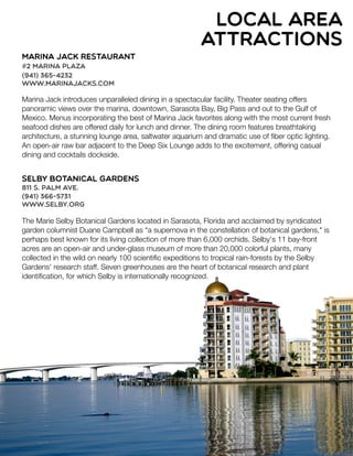 local area
attractions
Marina Jack Restaurant
#2 Marina Plaza
(941) 365-4232
www.marinajacks.com
Marina Jack introduces unparalleled dining in a spectacular facility. Theater seating offers
panoramic views over the marina, downtown, Sarasota Bay, Big Pass and out to the Gulf of
Mexico. Menus incorporating the best of Marina Jack favorites along with the most current fresh
seafood dishes are offered daily for lunch and dinner. The dining room features breathtaking
architecture, a stunning lounge area, saltwater aquarium and dramatic use of ﬁber optic lighting.
An open-air raw bar adjacent to the Deep Six Lounge adds to the excitement, offering casual
dining and cocktails dockside.
Selby Botanical Gardens
811 S. Palm Ave.
(941) 366-5731
www.selby.org
The Marie Selby Botanical Gardens located in Sarasota, Florida and acclaimed by syndicated
garden columnist Duane Campbell as "a supernova in the constellation of botanical gardens," is
perhaps best known for its living collection of more than 6,000 orchids. Selby's 11 bay-front
acres are an open-air and under-glass museum of more than 20,000 colorful plants, many
collected in the wild on nearly 100 scientiﬁc expeditions to tropical rain-forests by the Selby
Gardens' research staff. Seven greenhouses are the heart of botanical research and plant
identiﬁcation, for which Selby is internationally recognized.
 