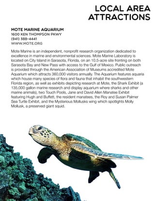Mote Marine Aquarium
1600 Ken Thompson Pkwy
(941) 388-4441
www.mote.org
Mote Marine is an independent, nonproﬁt research organization dedicated to
excellence in marine and environmental sciences. Mote Marine Laboratory is
located on City Island in Sarasota, Florida, on an 10.5-acre site fronting on both
Sarasota Bay and New Pass with access to the Gulf of Mexico. Public outreach
is provided through the American Association of Museums accredited Mote
Aquarium which attracts 360,000 visitors annually. The Aquarium features aquaria
which house many species of ﬂora and fauna that inhabit the southwestern
Florida region, as well as exhibits depicting research at Mote, the Shark Exhibit (a
135,000 gallon marine research and display aquarium where sharks and other
marine animals), two Touch Pools, Jane and David Allen Manatee Exhibit
featuring Hugh and Buffett, the resident manatees, the Roy and Susan Palmer
Sea Turtle Exhibit, and the Mysterious Mollusks wing which spotlights Molly
Mollusk, a preserved giant squid.
local area
attractions
 