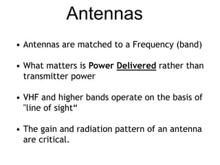 Antennas 
• Antennas are matched to a Frequency (band) 
• What matters is Power Delivered rather than 
transmitter power 
• VHF and higher bands operate on the basis of 
"line of sight“ 
• The gain and radiation pattern of an antenna 
are critical. 
 