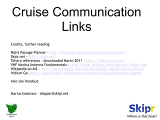 Cruise Communication 
Links 
Credits, further reading: 
Rob’s Passage Planner – http://skipr.net/goodies/robs-passage-planner/ 
Skipr.net - http://skipr.net/ 
Telstra references – downloaded March 2011 - http://telstra.com.au/ 
VHF Marina Antenna Fundamentals - http://boat-project.com/tutorials/vhfant.htm 
Wikipedia on AIS - http://en.wikipedia.org/wiki/Automatic_Identification_System 
Iridium Go https://www.iridium.com/products/Iridium-GO.aspx?section=support 
Also see handout. 
Marius Coomans – skipper@skipr.net 
