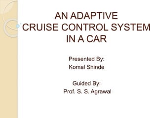 AN ADAPTIVE
CRUISE CONTROL SYSTEM
IN A CAR
Presented By:
Komal Shinde
Guided By:
Prof. S. S. Agrawal
 