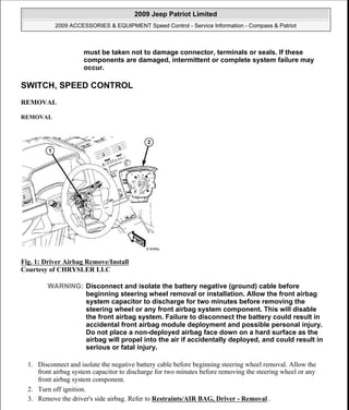 SWITCH, SPEED CONTROL
REMOVAL
REMOVAL
Fig. 1: Driver Airbag Remove/Install
Courtesy of CHRYSLER LLC
1. Disconnect and isolate the negative battery cable before beginning steering wheel removal. Allow the
front airbag system capacitor to discharge for two minutes before removing the steering wheel or any
front airbag system component.
2. Turn off ignition.
3. Remove the driver's side airbag. Refer to Restraints/AIR BAG, Driver - Removal .
must be taken not to damage connector, terminals or seals. If these
components are damaged, intermittent or complete system failure may
occur.
WARNING: Disconnect and isolate the battery negative (ground) cable before
beginning steering wheel removal or installation. Allow the front airbag
system capacitor to discharge for two minutes before removing the
steering wheel or any front airbag system component. This will disable
the front airbag system. Failure to disconnect the battery could result in
accidental front airbag module deployment and possible personal injury.
Do not place a non-deployed airbag face down on a hard surface as the
airbag will propel into the air if accidentally deployed, and could result in
serious or fatal injury.
2009 Jeep Patriot Limited
2009 ACCESSORIES & EQUIPMENT Speed Control - Service Information - Compass & Patriot
a
Saturday, September 08, 2012 11:39:13 AM Page 3 © 2006 Mitchell Repair Information Company, LLC.
 