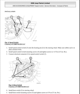 INSTALLATION
Fig. 4: Speed Switch
Courtesy of CHRYSLER LLC
1. Install speed control switch (3) onto the locating pin (2) in the steering wheel. Make sure rubber seal is in
place around switch.
2. Install speed control switch mounting screws (4) and tighten screws to 1.6 N.m (15 ins. lbs.).
3. Connect electrical connector (1) to speed control switch (3).
Fig. 5: Horn Switch
Courtesy of CHRYSLER LLC
4. Install horn switch (2) to steering wheel.
5. Install horn switch mounting screws (3) and tighten screws to 8 N.m (71 ins. lbs.).
2009 Jeep Patriot Limited
2009 ACCESSORIES & EQUIPMENT Speed Control - Service Information - Compass & Patriot
a
Saturday, September 08, 2012 11:39:13 AM Page 5 © 2006 Mitchell Repair Information Company, LLC.
 