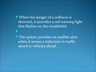 When the danger of a collision is

detected, it provides a red warning light
that flashes on the windshield.

The system provides an audible alert
when it senses a reduction in traffic
speed in vehicles ahead.

 