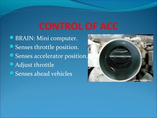 CONTROL OF ACC
BRAIN: Mini computer.
Senses throttle position.
Senses accelerator position.
Adjust throttle
Senses ahead vehicles

 