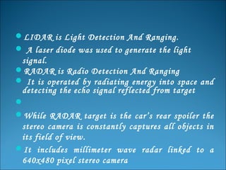 LIDAR is Light Detection And Ranging.
 A laser diode was used to generate the light

signal.
RADAR is Radio Detection And Ranging
 It is operated by radiating energy into space and
detecting the echo signal reflected from target

While RADAR target is the car’s rear spoiler the
stereo camera is constantly captures all objects in
its field of view.
It includes millimeter wave radar linked to a
640x480 pixel stereo camera

 