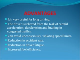 ADVANTAGES
It’s very useful for long driving.
The driver is relieved from the task of careful

acceleration, deceleration and braking in
congested traffics.
Can avoid unconsciously violating speed limits.
Reduction in accident rate.
Reduction in driver fatigue.
Increased fuel efficiency.

 