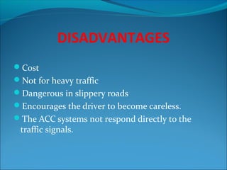 DISADVANTAGES
Cost
Not for heavy traffic
Dangerous in slippery roads
Encourages the driver to become careless.
The ACC systems not respond directly to the

traffic signals.

 
