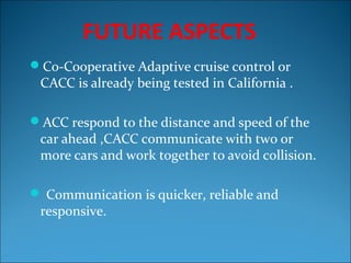 FUTURE ASPECTS
Co-Cooperative Adaptive cruise control or

CACC is already being tested in California .

ACC respond to the distance and speed of the

car ahead ,CACC communicate with two or
more cars and work together to avoid collision.

 Communication is quicker, reliable and

responsive.

 