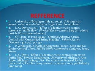 REFFERENCE
1.

University of Michigan (July 12, 2004). U-M physicist:
Smart cruise control eliminates traffic jams. Press release.
2.
L. C. Davis (2004). "Effect of adaptive cruise control
systems on traffic flow". Physical Review Letters E 69 (6): 066110
(article ID; no page reference).
3.
CY Liang, H Peng (1999). "Optimal Adaptive Cruise
Control with Guaranteed String Stability". Vehicle System
Dynamics 32 (4-5): 313-330.
4.
P Venhovens, K Naab, B Adiprasito (2000). "Stop and Go
Cruise Control". Proc. FISITA World Automotive Congress, Seoul,
Korea.
5.
L. C. Davis, “Effect of adaptive cruise control systems on
traffic flow” Physics Department, University of Michigan, Ann
Arbor, Michigan 48109, USA The American Physical Society
(Received 27 October 2003; revised 22 January 2004; published 4
June 2004)

 