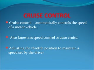 CRUISE CONTROL
Cruise control - automatically controls the speed

of a motor vehicle.

 Also known as speed control or auto cruise.
Adjusting the throttle position to maintain a

speed set by the driver

 
