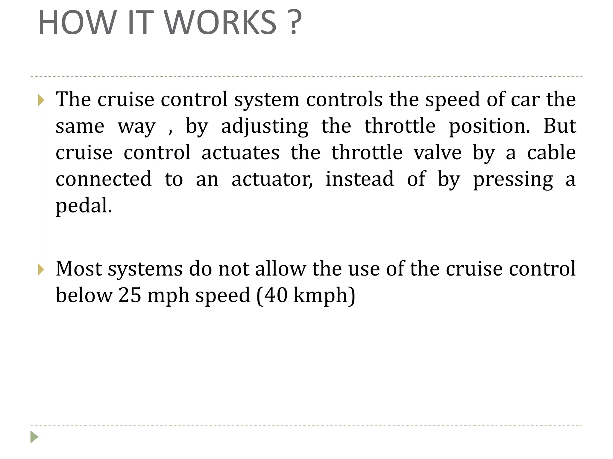 HOW IT WORKS ?
 The cruise control system controls the speed of car the
same way , by adjusting the throttle position. But
cruise control actuates the throttle valve by a cable
connected to an actuator, instead of by pressing a
pedal.
 Most systems do not allow the use of the cruise control
below 25 mph speed (40 kmph)
 