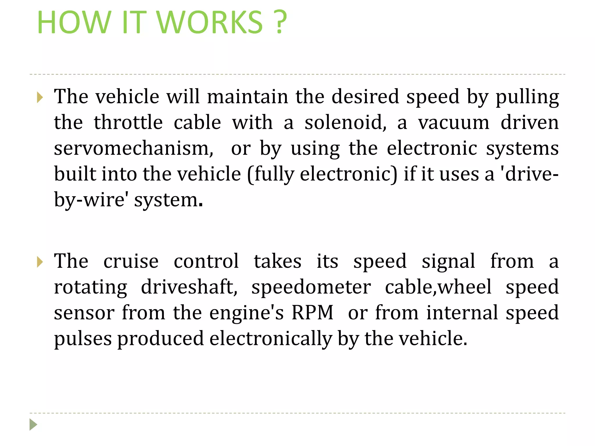 HOW IT WORKS ?
 The vehicle will maintain the desired speed by pulling
the throttle cable with a solenoid, a vacuum driven
servomechanism, or by using the electronic systems
built into the vehicle (fully electronic) if it uses a 'drive-
by-wire' system.
 The cruise control takes its speed signal from a
rotating driveshaft, speedometer cable,wheel speed
sensor from the engine's RPM or from internal speed
pulses produced electronically by the vehicle.
 