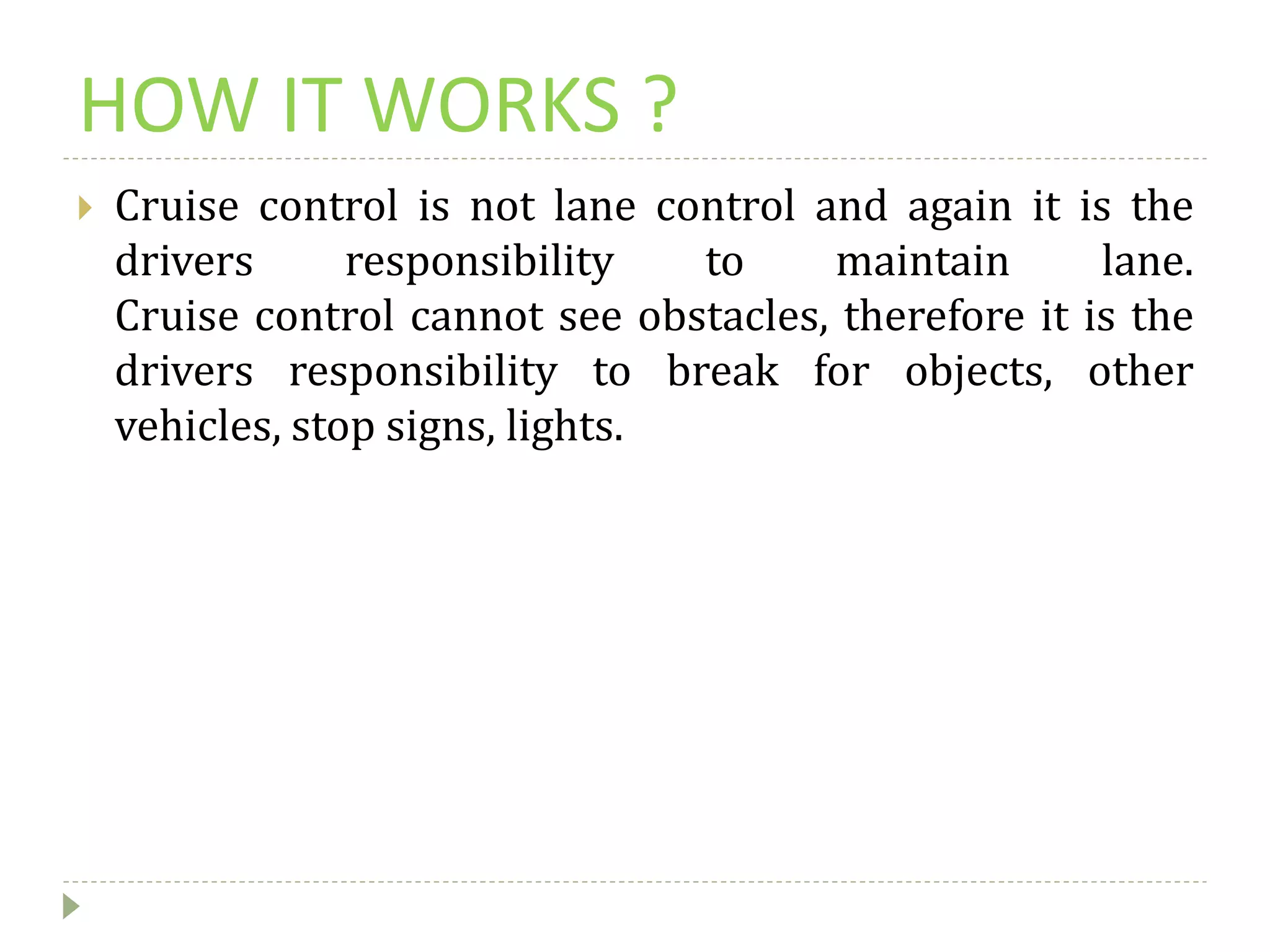 HOW IT WORKS ?
 Cruise control is not lane control and again it is the
drivers responsibility to maintain lane.
Cruise control cannot see obstacles, therefore it is the
drivers responsibility to break for objects, other
vehicles, stop signs, lights.
 