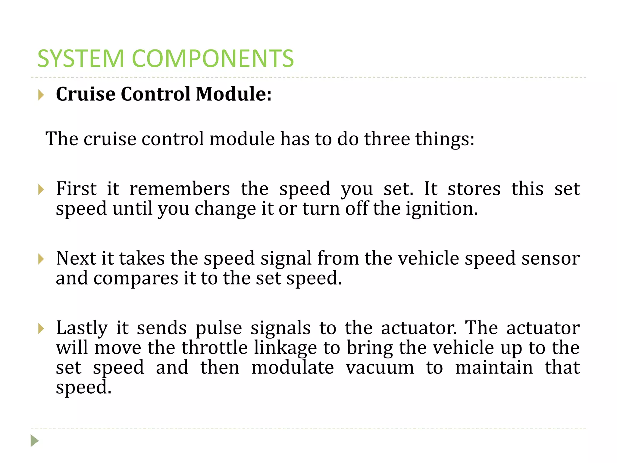 SYSTEM COMPONENTS
 Cruise Control Module:
The cruise control module has to do three things:
 First it remembers the speed you set. It stores this set
speed until you change it or turn off the ignition.
 Next it takes the speed signal from the vehicle speed sensor
and compares it to the set speed.
 Lastly it sends pulse signals to the actuator. The actuator
will move the throttle linkage to bring the vehicle up to the
set speed and then modulate vacuum to maintain that
speed.
 