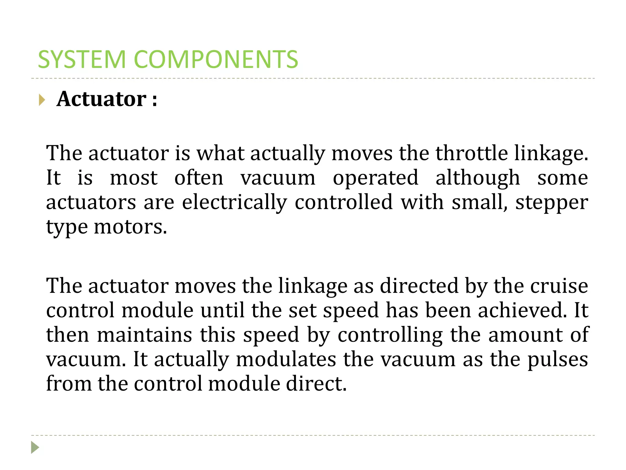 SYSTEM COMPONENTS
 Actuator :
The actuator is what actually moves the throttle linkage.
It is most often vacuum operated although some
actuators are electrically controlled with small, stepper
type motors.
The actuator moves the linkage as directed by the cruise
control module until the set speed has been achieved. It
then maintains this speed by controlling the amount of
vacuum. It actually modulates the vacuum as the pulses
from the control module direct.
 