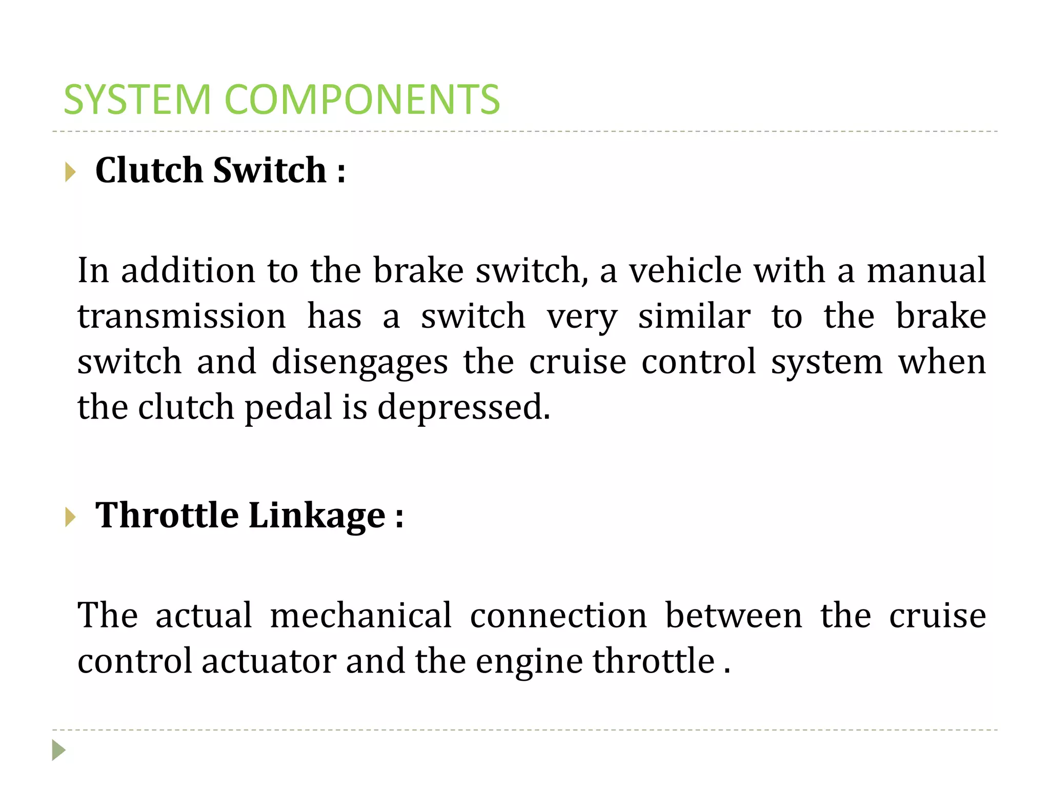 SYSTEM COMPONENTS
 Clutch Switch :
In addition to the brake switch, a vehicle with a manual
transmission has a switch very similar to the brake
switch and disengages the cruise control system when
the clutch pedal is depressed.
 Throttle Linkage :
The actual mechanical connection between the cruise
control actuator and the engine throttle .
 