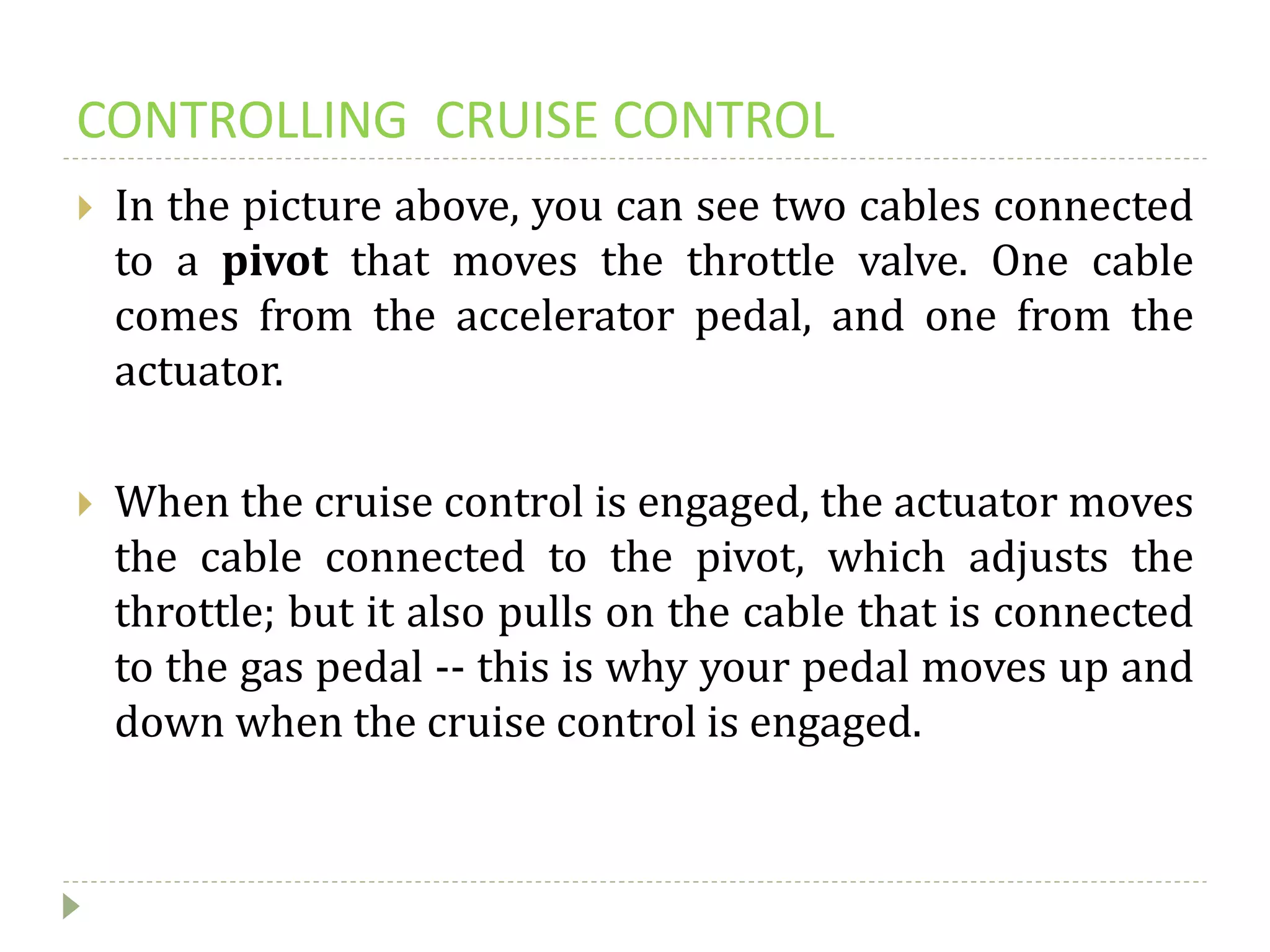 CONTROLLING CRUISE CONTROL
 In the picture above, you can see two cables connected
to a pivot that moves the throttle valve. One cable
comes from the accelerator pedal, and one from the
actuator.
 When the cruise control is engaged, the actuator moves
the cable connected to the pivot, which adjusts the
throttle; but it also pulls on the cable that is connected
to the gas pedal -- this is why your pedal moves up and
down when the cruise control is engaged.
 