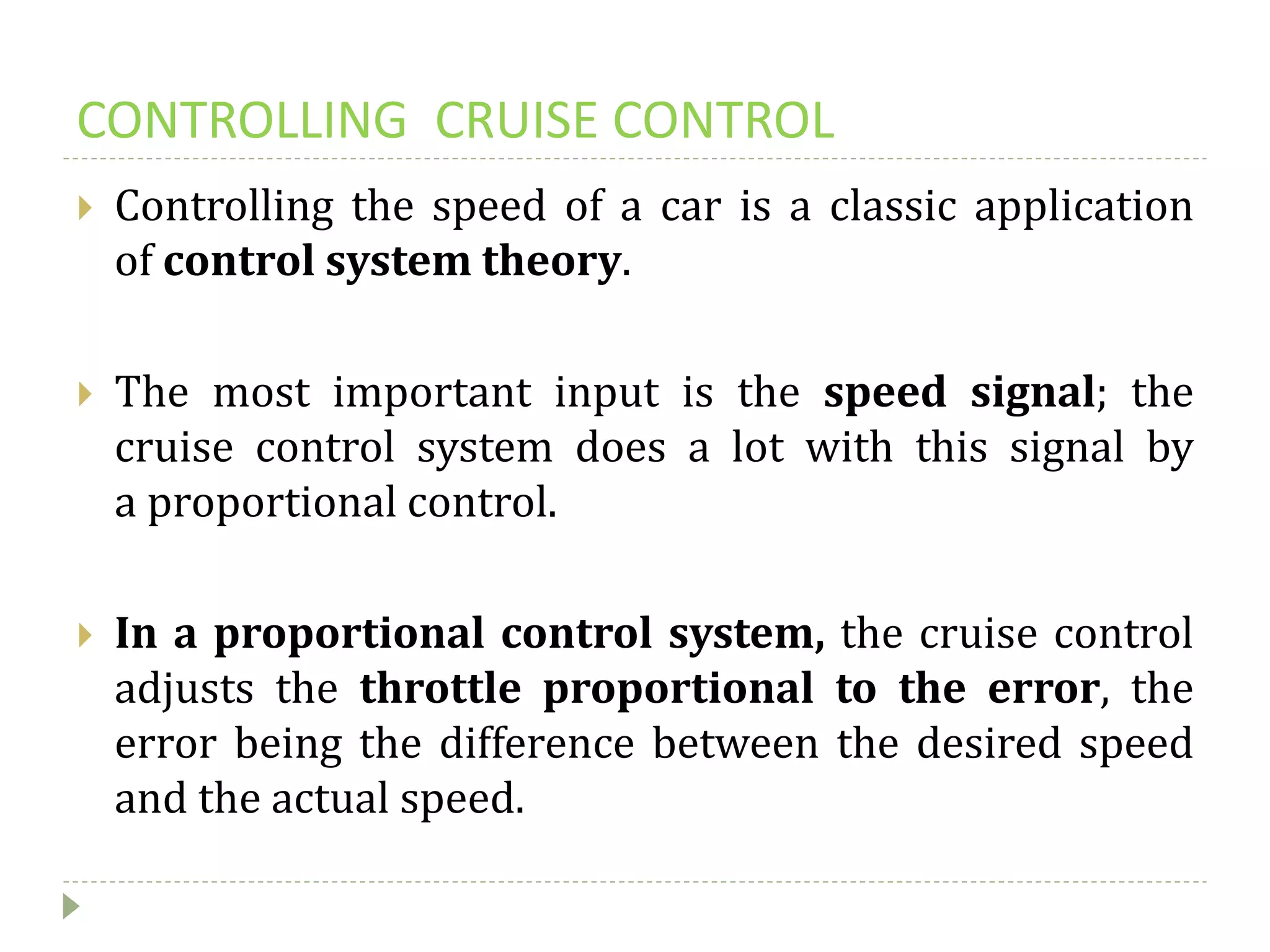 CONTROLLING CRUISE CONTROL
 Controlling the speed of a car is a classic application
of control system theory.
 The most important input is the speed signal; the
cruise control system does a lot with this signal by
a proportional control.
 In a proportional control system, the cruise control
adjusts the throttle proportional to the error, the
error being the difference between the desired speed
and the actual speed.
 