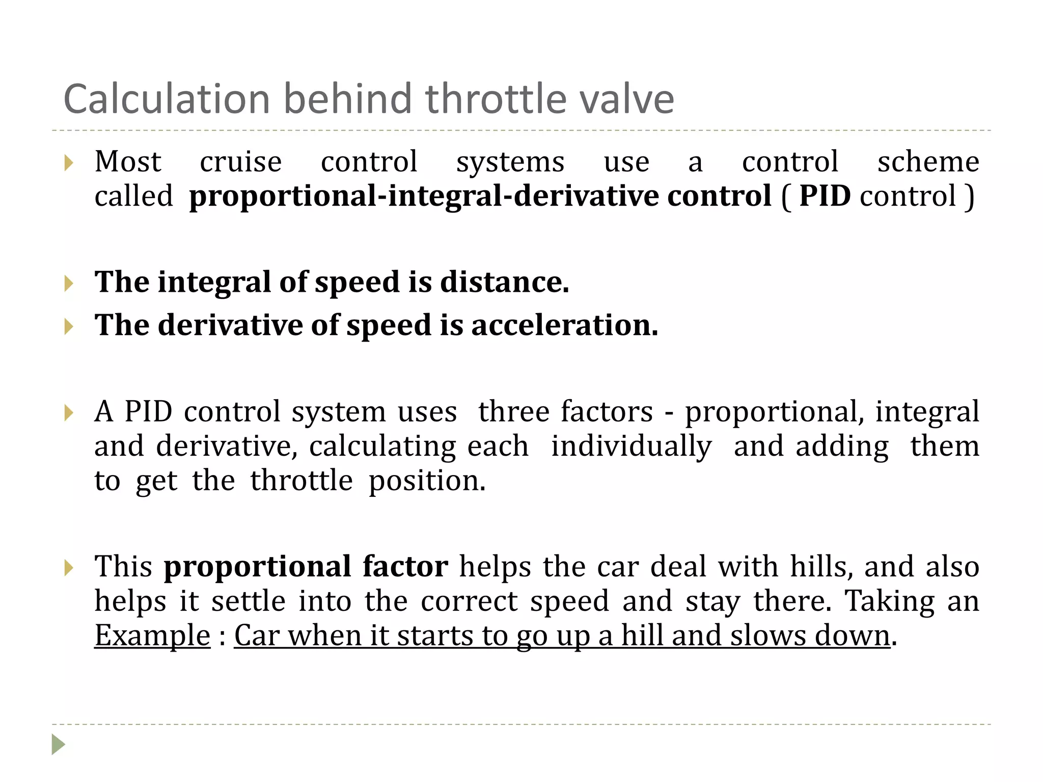 Calculation behind throttle valve
 Most cruise control systems use a control scheme
called proportional-integral-derivative control ( PID control )
 The integral of speed is distance.
 The derivative of speed is acceleration.
 A PID control system uses three factors - proportional, integral
and derivative, calculating each individually and adding them
to get the throttle position.
 This proportional factor helps the car deal with hills, and also
helps it settle into the correct speed and stay there. Taking an
Example : Car when it starts to go up a hill and slows down.
 