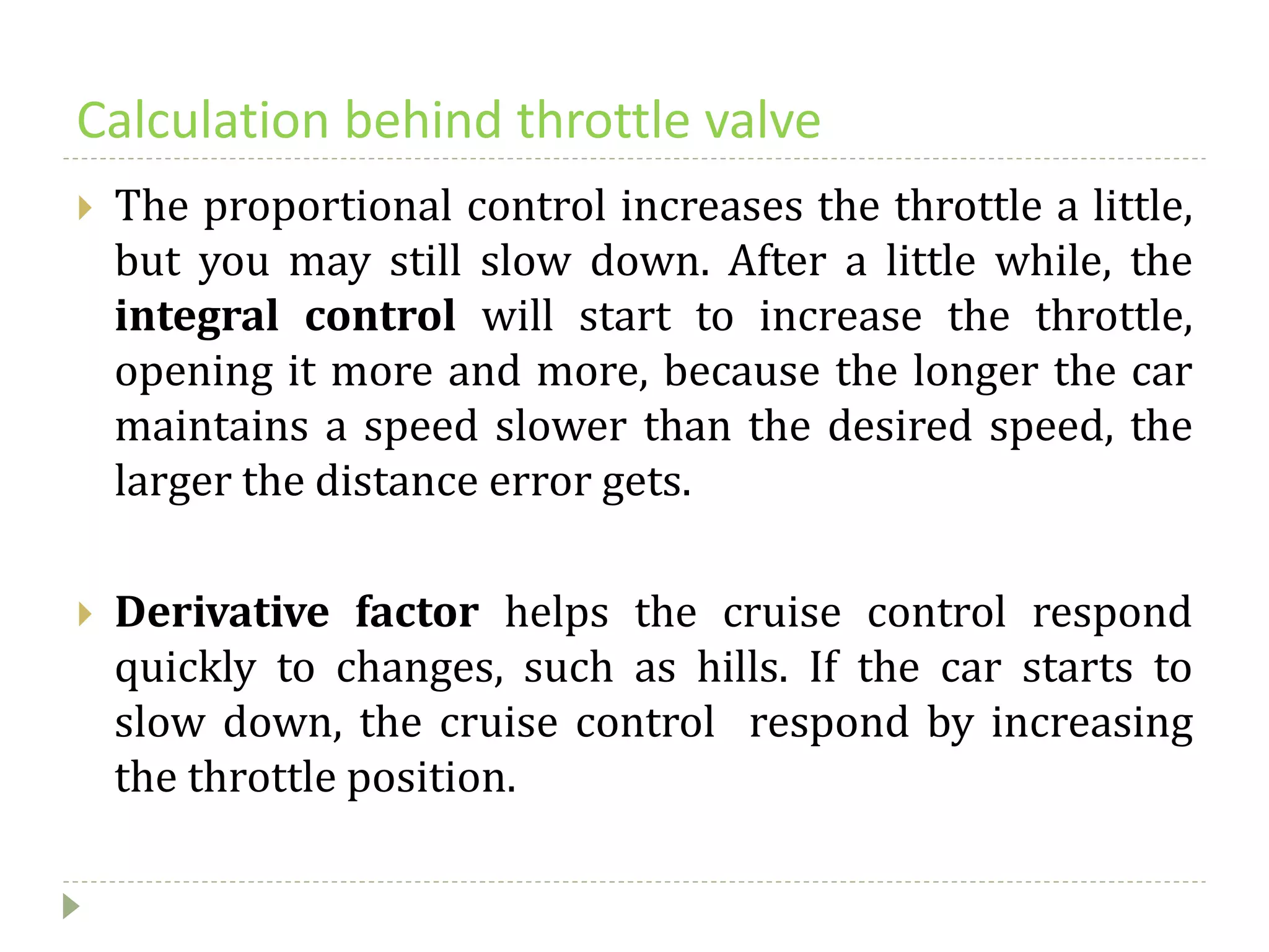 Calculation behind throttle valve
 The proportional control increases the throttle a little,
but you may still slow down. After a little while, the
integral control will start to increase the throttle,
opening it more and more, because the longer the car
maintains a speed slower than the desired speed, the
larger the distance error gets.
 Derivative factor helps the cruise control respond
quickly to changes, such as hills. If the car starts to
slow down, the cruise control respond by increasing
the throttle position.
 