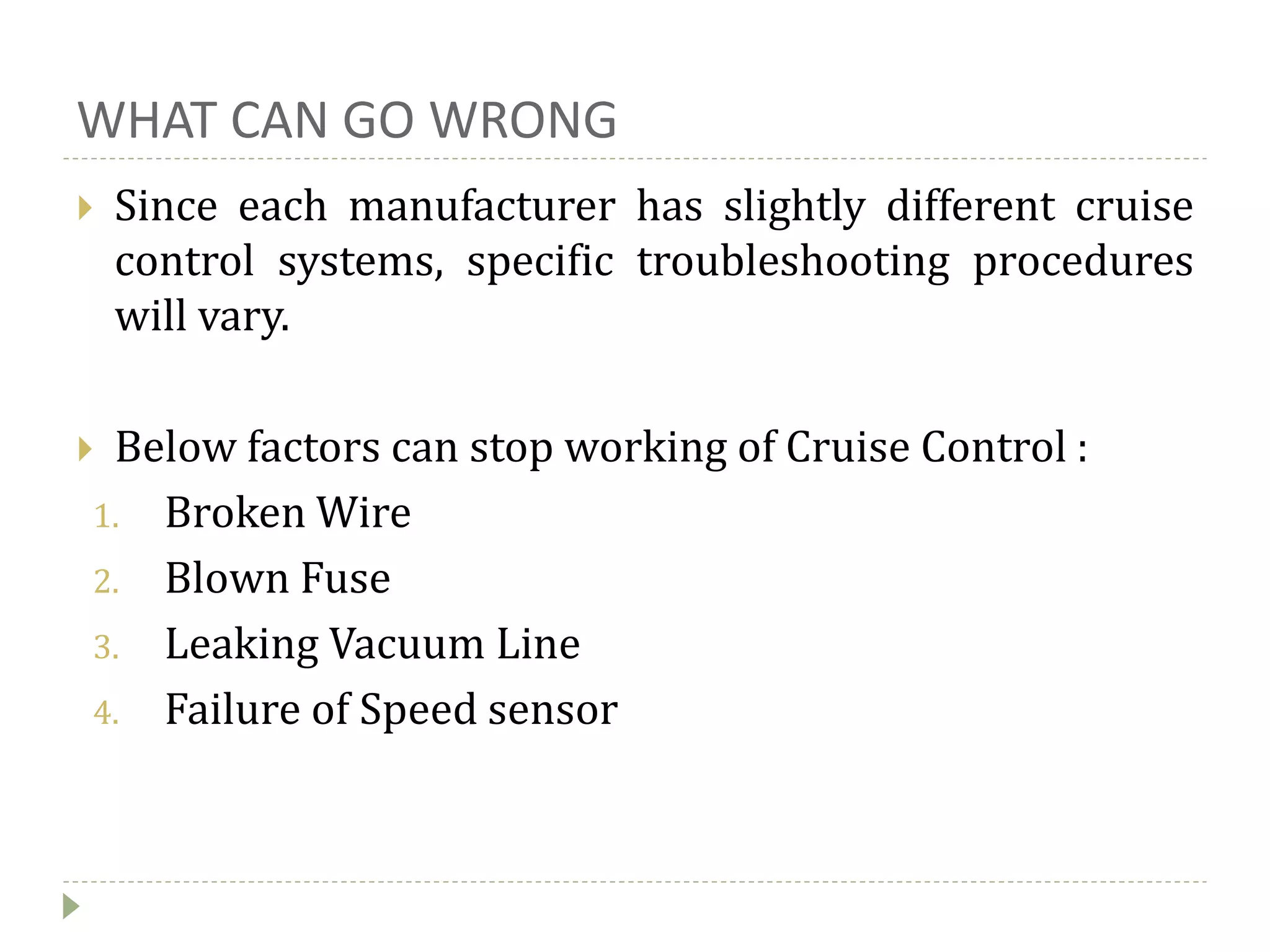 WHAT CAN GO WRONG
 Since each manufacturer has slightly different cruise
control systems, specific troubleshooting procedures
will vary.
 Below factors can stop working of Cruise Control :
1. Broken Wire
2. Blown Fuse
3. Leaking Vacuum Line
4. Failure of Speed sensor
 