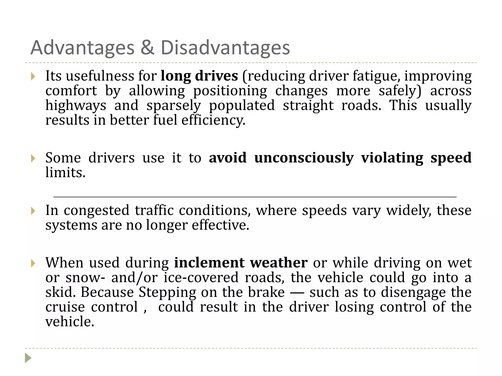 Advantages & Disadvantages
 Its usefulness for long drives (reducing driver fatigue, improving
comfort by allowing positioning changes more safely) across
highways and sparsely populated straight roads. This usually
results in better fuel efficiency.
 Some drivers use it to avoid unconsciously violating speed
limits.
 In congested traffic conditions, where speeds vary widely, these
systems are no longer effective.
 When used during inclement weather or while driving on wet
or snow- and/or ice-covered roads, the vehicle could go into a
skid. Because Stepping on the brake — such as to disengage the
cruise control , could result in the driver losing control of the
vehicle.
 
