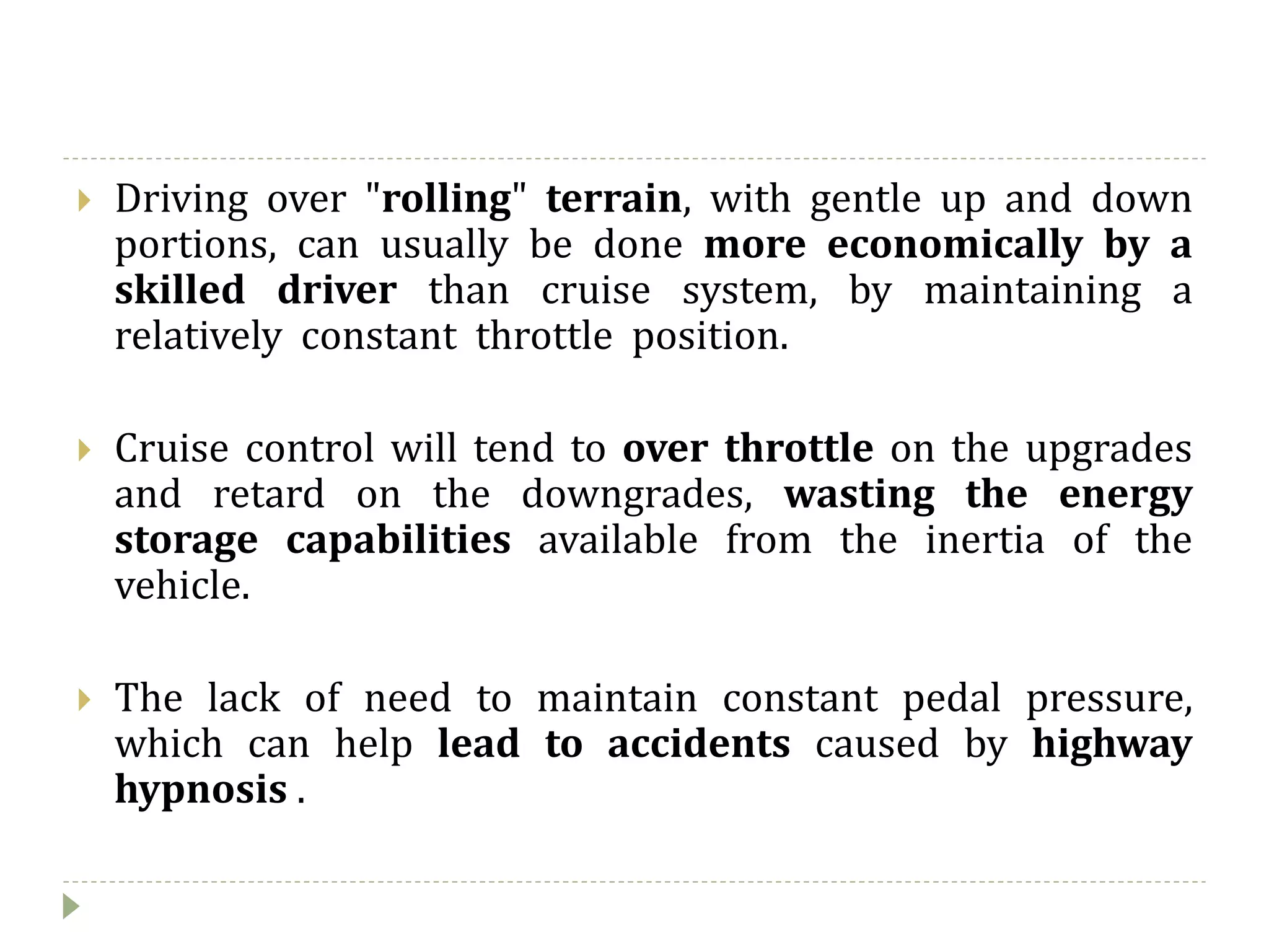  Driving over "rolling" terrain, with gentle up and down
portions, can usually be done more economically by a
skilled driver than cruise system, by maintaining a
relatively constant throttle position.
 Cruise control will tend to over throttle on the upgrades
and retard on the downgrades, wasting the energy
storage capabilities available from the inertia of the
vehicle.
 The lack of need to maintain constant pedal pressure,
which can help lead to accidents caused by highway
hypnosis .
 