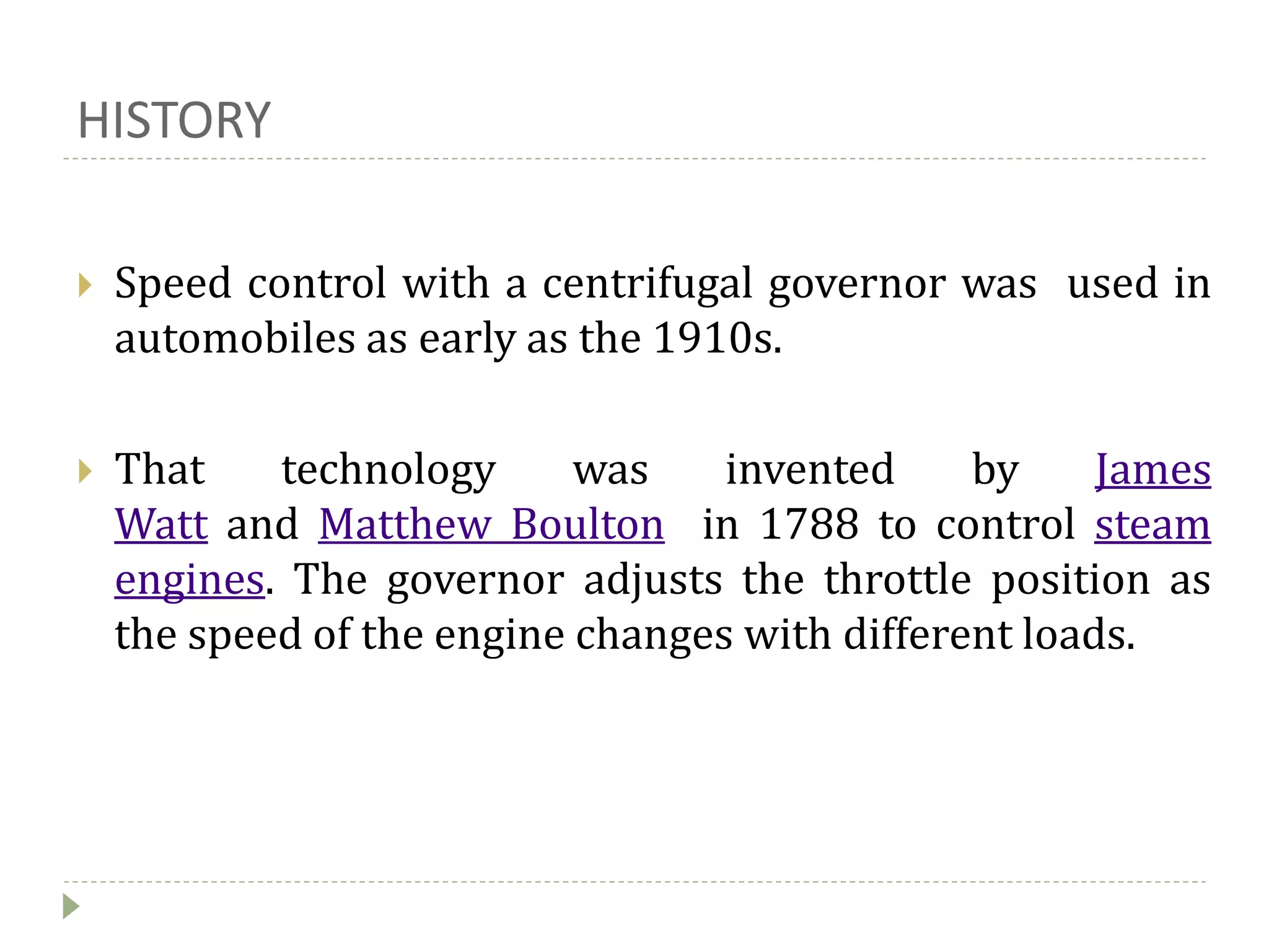 HISTORY
 Speed control with a centrifugal governor was used in
automobiles as early as the 1910s.
 That technology was invented by James
Watt and Matthew Boulton in 1788 to control steam
engines. The governor adjusts the throttle position as
the speed of the engine changes with different loads.
 