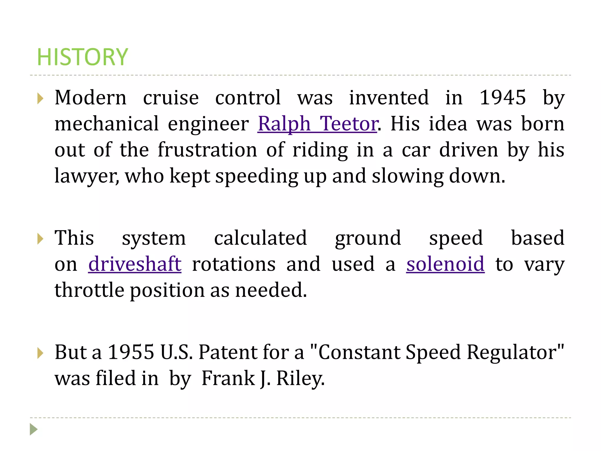 HISTORY
 Modern cruise control was invented in 1945 by
mechanical engineer Ralph Teetor. His idea was born
out of the frustration of riding in a car driven by his
lawyer, who kept speeding up and slowing down.
 This system calculated ground speed based
on driveshaft rotations and used a solenoid to vary
throttle position as needed.
 But a 1955 U.S. Patent for a "Constant Speed Regulator"
was filed in by Frank J. Riley.
 