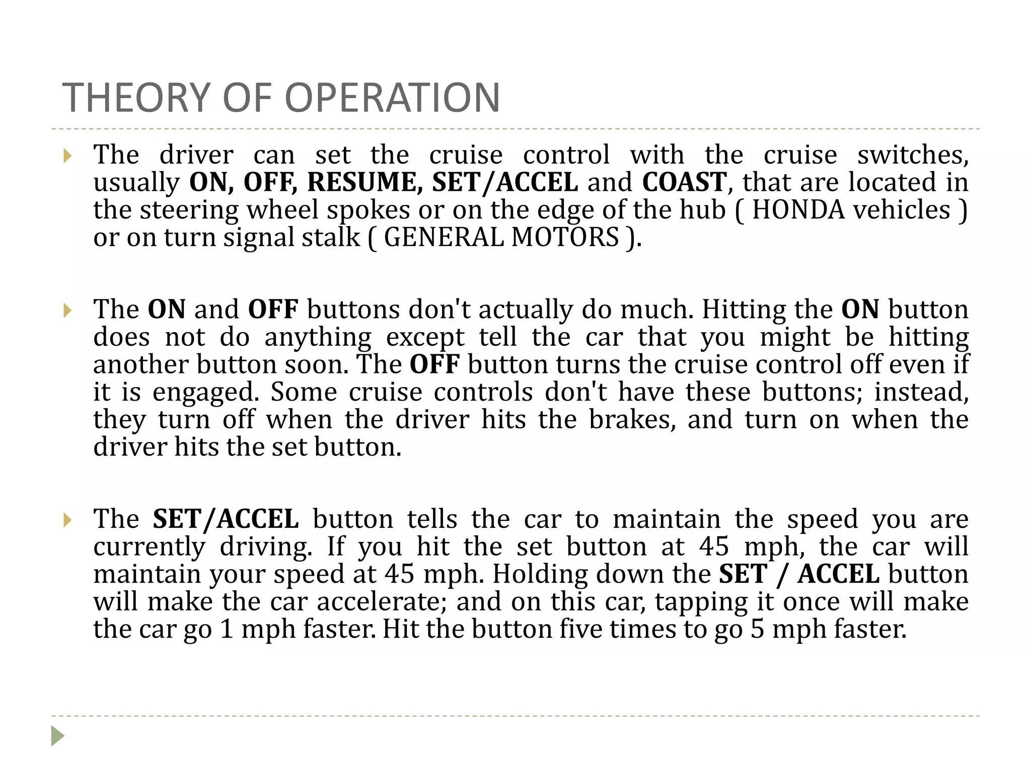 THEORY OF OPERATION
 The driver can set the cruise control with the cruise switches,
usually ON, OFF, RESUME, SET/ACCEL and COAST, that are located in
the steering wheel spokes or on the edge of the hub ( HONDA vehicles )
or on turn signal stalk ( GENERAL MOTORS ).
 The ON and OFF buttons don't actually do much. Hitting the ON button
does not do anything except tell the car that you might be hitting
another button soon. The OFF button turns the cruise control off even if
it is engaged. Some cruise controls don't have these buttons; instead,
they turn off when the driver hits the brakes, and turn on when the
driver hits the set button.
 The SET/ACCEL button tells the car to maintain the speed you are
currently driving. If you hit the set button at 45 mph, the car will
maintain your speed at 45 mph. Holding down the SET / ACCEL button
will make the car accelerate; and on this car, tapping it once will make
the car go 1 mph faster. Hit the button five times to go 5 mph faster.
 