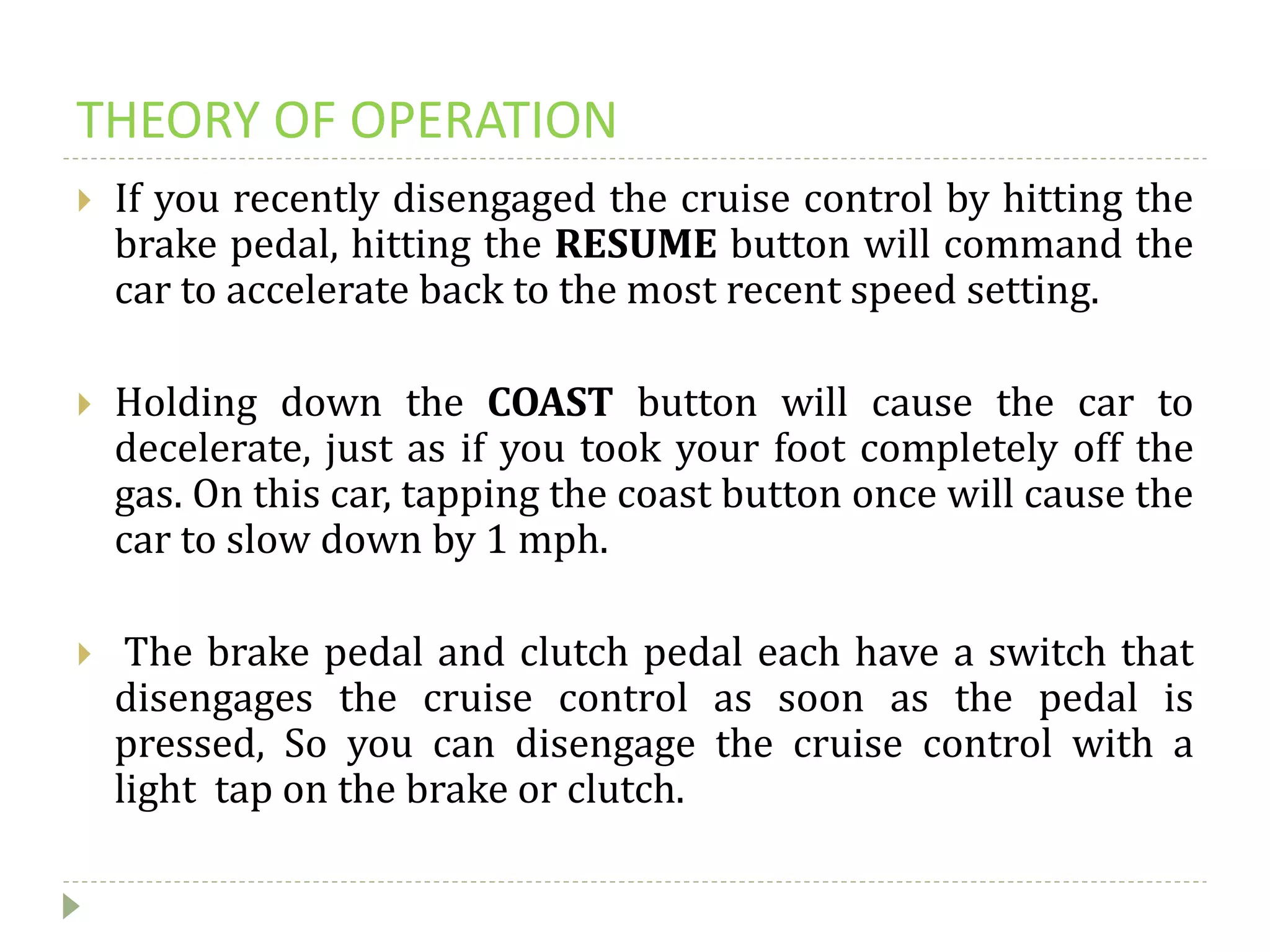 THEORY OF OPERATION
 If you recently disengaged the cruise control by hitting the
brake pedal, hitting the RESUME button will command the
car to accelerate back to the most recent speed setting.
 Holding down the COAST button will cause the car to
decelerate, just as if you took your foot completely off the
gas. On this car, tapping the coast button once will cause the
car to slow down by 1 mph.
 The brake pedal and clutch pedal each have a switch that
disengages the cruise control as soon as the pedal is
pressed, So you can disengage the cruise control with a
light tap on the brake or clutch.
 