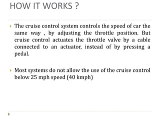 HOW IT WORKS ?
 The cruise control system controls the speed of car the
same way , by adjusting the throttle position. But
cruise control actuates the throttle valve by a cable
connected to an actuator, instead of by pressing a
pedal.
 Most systems do not allow the use of the cruise control
below 25 mph speed (40 kmph)
 